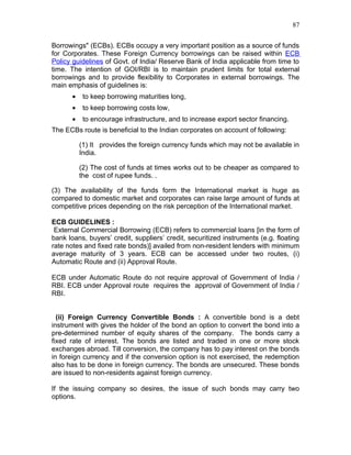 87


Borrowings" (ECBs). ECBs occupy a very important position as a source of funds
for Corporates. These Foreign Currency borrowings can be raised within ECB
Policy guidelines of Govt. of India/ Reserve Bank of India applicable from time to
time. The intention of GOI/RBI is to maintain prudent limits for total external
borrowings and to provide flexibility to Corporates in external borrowings. The
main emphasis of guidelines is:
       •    to keep borrowing maturities long,
       •    to keep borrowing costs low,
       •    to encourage infrastructure, and to increase export sector financing.
The ECBs route is beneficial to the Indian corporates on account of following:

           (1) It provides the foreign currency funds which may not be available in
           India.

           (2) The cost of funds at times works out to be cheaper as compared to
           the cost of rupee funds. .

(3) The availability of the funds form the International market is huge as
compared to domestic market and corporates can raise large amount of funds at
competitive prices depending on the risk perception of the International market.

ECB GUIDELINES :
 External Commercial Borrowing (ECB) refers to commercial loans [in the form of
bank loans, buyers’ credit, suppliers’ credit, securitized instruments (e.g. floating
rate notes and fixed rate bonds)] availed from non-resident lenders with minimum
average maturity of 3 years. ECB can be accessed under two routes, (i)
Automatic Route and (ii) Approval Route.

ECB under Automatic Route do not require approval of Government of India /
RBI. ECB under Approval route requires the approval of Government of India /
RBI.


  (ii) Foreign Currency Convertible Bonds : A convertible bond is a debt
instrument with gives the holder of the bond an option to convert the bond into a
pre-determined number of equity shares of the company. The bonds carry a
fixed rate of interest. The bonds are listed and traded in one or more stock
exchanges abroad. Till conversion, the company has to pay interest on the bonds
in foreign currency and if the conversion option is not exercised, the redemption
also has to be done in foreign currency. The bonds are unsecured. These bonds
are issued to non-residents against foreign currency.

If the issuing company so desires, the issue of such bonds may carry two
options.
 