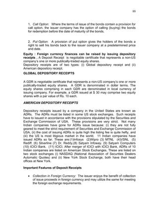88



   1. Call Option: Where the terms of issue of the bonds contain a provision for
   call option, the issuer company has the option of calling (buying) the bonds
   for redemption before the date of maturity of the bonds.


   2. Put Option: A provision of put option gives the holders of the bonds a
   right to sell his bonds back to the issuer company at a predetermined price
   and date.
Equity : Foreign currency finances can be raised by issuing depository
receipts . A Deposit Receipt is negotiable certificate that represents a non-US
company’s one or more publically-traded equity shares.
Depository receipts are of two types: (i) Global depository receipt and (ii)
American depository receipt.
GLOBAL DEPOSITORY RECEIPTS

A GDR is negotiable certificate that represents a non-US company’s one or more
publically-traded equity shares. A GDR is denominated in dollar terms. The
equity shares comprising in each GDR are denominated in local currency of
issuing company. For example, a GDR issued at $ 30 may comprise two equity
shares with a par value of Rs. 10 each.

AMERICAN DEPOSITORY RECEIPTS

Depository receipts issued by a company in the United States are known as
ADRs. The ADRs must be listed in some US stock exchanges. Such receipts
have to issued in accordance with the provisions stipulated by the Securities and
Exchange Commission of USA. These provisions are very strict. Not many
Indian companies have gone for ADRs issue because: (i) they are not fully
geared to meet the strict requirement of Securities and Exchange Commission of
USA, (ii) the cost of issuing ADRs is quite high the listing fee is quite hefty, and
(iii) the US is most litigious market in the world. 11 Indian companies have
issued ADRs so far. These are:(1)Infosys (2)Wipro (3) MTNL (4)VSNL (5)
Rediff. (6) Silverline (7) Dr. Reddy.(8) Satyam Infoway. (9) Satyam Computers
(10) ICICI Bank. (11) ICICI. After merger of ICICI with ICICI Bank, ADRs of 10
Indian companies are listed on American Stock Exchanges. These are listed on
two stock exchanges (i) NASDAQ (National Association of Securities Dealers
Automatic Quotes) and (ii) New York Stock Exchange, both have their head
offices at New York.

Important Features of Deposit Receipts

   •   Collection in Foreign Currency: The issuer enjoys the benefit of collection
       of issue proceeds in foreign currency and may utilize the same for meeting
       the foreign exchange requirements.
 