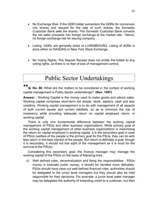 89



   •    No Exchange Risk: If the GDR holder surrenders the GDRs for conversion
        into shares and request for the sale of such shares, the Domestic
        Custodian Bank sells the shares. The Domestic Custodian Bank converts
        the net sales proceeds into foreign exchange at the market rate. Hence,
        no foreign exchange risk for issuing company.

   •    Listing: GDRs are generally listed at LUXEMBOURG. Listing of ADRs is
        done either on NASDAQ or New York Stock Exchange.


   •    No Voting Rights: The Deposit Receipt does not entitle the holder to any
        voting rights, so there is no fear of loss of management control.



                 Public Sector Undertakings
**Q. No. 86 :What are the matters to be considered in the context of working
capital management is Public Sector undertakings? (Nov. 1997)
Answer : Working Capital is the money used to make goods and attract sales.
Working capital comprises short-term net assets: stock, debtors, cash and less
creditors. Working capital management is to do with management of all aspects
of both current assets and current liabilities, so as to minimize the risk of
insolvency while providing adequate return on capital employed return, in
working capital.
     There is only one fundamental difference between the working capital
management of PSUs and other business organizations. While primary goal of
the working capital management of other business organizations is maximizing
the return on capital employed in working capital, it is the secondary goal in case
of PSUs (welfare of the people is the primary goal for the PSUs, they can do with
less return in the best interest of the people. But return is definitely a goal, though
it is secondary, it should not lost sight of the management as it is must for the
survival of the PSUs).
   Considering this secondary goal, the finance manager may manage the
working capital of the PSUs on the basis of following lines :
  (i)   Well defined rules, decentralization and fixing the responsibilities : PSUs
        money is basically public money, it should be handled more delicately.
        PSUs should have clear-cut well defined financial rules, authorities should
        be delegated to the junior level managers but they should also be held
        responsible for their decisions. For example, a junior level sales manager
        may be delegated the authority of extending credit to a customer, but then
 