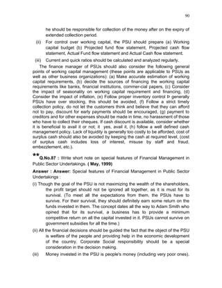 90


         he should be responsible for collection of the money after on the expiry of
         extended collection period.
  (ii)   For control over working capital, the PSU should prepare (a) Working
         capital budget (b) Projected fund flow statement, Projected cash flow
         statement, Actual Fund flow statement and Actual Cash flow statement.
  (iii) Current and quick ratios should be calculated and analyzed regularly.
      The finance manager of PSUs should also consider the following general
points of working capital management (these points are applicable to PSUs as
well as other business organizations): (a) Make accurate estimation of working
capital requirements, (b) decide the sources of financing the working capital
requirements like banks, financial institutions, commer-cial papers, (c) Consider
the impact of seasonality on working capital requirement and financing, (d)
Consider the impact of inflation, (e) Follow proper inventory control Þ generally
PSUs have over stocking, this should be avoided, (f) Follow a strict timely
collection policy, do not let the customers think and believe that they can afford
not to pay, discount for early payments should be encouraged, (g) payment to
creditors and for other expenses should be made in time, no harassment of those
who have to collect their cheques. If cash discount is available, consider whether
it is beneficial to avail it or not; it yes, avail it, (h) follow a well defined cash
management policy. Lack of liquidity is generally too costly to be afforded, cost of
surplus cash should also be avoided by keeping the cash at required level, (cost
of surplus cash includes loss of interest, misuse by staff and fraud,
embezzlement, etc.).

**Q.No.87 : Write short note on special features of Financial Management in
Public Sector Undertakings. ( May, 1999)
Answer : Answer: Special features of Financial Management in Public Sector
Undertakings :
(i) Though the goal of the PSU is not maximizing the wealth of the shareholders,
       the profit target should not be ignored all together, as it is must for its
       survival. (To meet all the expectations from them, the PSUs have to
       survive. For their survival, they should definitely earn some return on the
       funds invested in them. The concept dates all the way to Adam Smith who
       opined that for its survival, a business has to provide a minimum
       competitive return on all the capital invested in it. PSUs cannot survive on
       government subsidies for all the time.)
(ii) All the financial decisions should be guided the fact that the object of the PSU
          is welfare of the people and providing help in the economic development
          of the country. Corporate Social responsibility should be a special
          consideration in the decision making.
(iii)    Money invested in the PSU is people's money (including very poor ones).
 