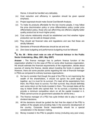 91


         Hence, it should be handled very delicately.
 (iv)    Cost reduction and efficiency in operation should be given special
         emphasis.
 (v)     Project appraisal should make Social Cost Benefit Analysis.
 (vi)    To make its products affordable for the low income people, it may follow
         the price discrimination policy or price differentiation policy (under price
         differentiation policy, those who can afford they are offered a slightly better
         quality product but at much higher price).
(vii)    Cost volume relationship should be established and find whether higher
         production can be sold at cheaper prices.
(viii) They should set financial rules and regulations and see that these are
       strictly followed.
 (ix)    Standards of financial efficiencies should be set and met.
 (x)     Zero base budgeting and performance budgeting must be followed

*Q. No. 88 : Write short note on role of Financial Advisor in the Public
Sector Undertaking. (May, 2001, May 2007)
Answer : The finance manager has to perform finance function of the
organization whether it is the case of PSU or some other business organization.
He should estimate the financial requirements of the organization, decide about
sources of raising the finance, decide about investing the funds in project etc.
However, there are some peculiar points regarding the role of financial manager
in PSUs as compared to ordinary business organizations :
  (i)    He has to consider that though the goal of the PSU is not maximizing the
         wealth of the shareholders, it should not ignore the profit target all
         together, as it is must for its survival. (To meet all the expectations from
         them, the PSUs have to survive. For their survival, they should definitely
         earn some return on the funds invested in them. The concept dates all the
         way to Adam Smith who opined that for its survival, a business has to
         provide a minimum competitive return on all the capital invested in it.
         PSUs cannot survive on government subsidies for all the time.)
 (ii)    The finance manager of a PSU has quite limited role to play in case of
         dividend decisions.
 (iii)   All the decisions should be guided the fact that the object of the PSU is
         welfare of the people and providing help in the economic development of
         the country. Corporate Social responsibility should be a special
         consideration in the decision making.
 (iv)    Money invested in the PSU is people's money (including very poor ones).
 