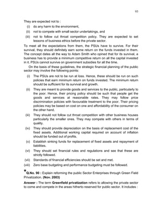 93


They are expected not to :
   (i)   do any harm to the environment,
  (ii)   not to compete with small sector undertakings, and
 (iii)   not to follow cut throat competition policy. They are expected to set
         lessons of business ethics before the private sector.
To meet all the expectations from them, the PSUs have to survive. For their
survival, they should definitely earn some return on the funds invested in them.
The concept dates all the way to Adam Smith who opined that for its survival, a
business has to provide a minimum competitive return on all the capital invested
in it. PSUs cannot survive on government subsidies for all the time.
     On the basis of these guidelines, the strategic financial planning of the public
sector may involve the following points:
   (i)   The PSUs are not to be run at loss. Hence, these should be run on such
         policies that earn minimum return on funds invested. The minimum return
         should be sufficient for its survival and growth.
  (ii)   They are meant to provide goods and services to the public, particularly to
         the poor. Hence, their pricing policy should be such that people get the
         goods and services at reasonable rates. They may follow price
         discrimination policies with favourable treatment to the poor. Their pricing
         policies may be based on cost on one and affordability of the consumer on
         the other hand.
 (iii)   They should not follow cut throat competition with other business houses
         particularly the smaller ones. They may compete with others in terms of
         quality.
 (iv)    They should provide depreciation on the basis of replacement cost of the
         fixed assets. Additional working capital required on account of inflation
         should be funded out of profits.
  (v)    Establish sinking funds for replacement of fixed assets and repayment of
         liabilities.
 (vi)    They should set financial rules and regulations and see that these are
         strictly followed.
(vii)    Standards of financial efficiencies should be set and met.
(viii)   Zero base budgeting and performance budgeting must be followed.

*Q.No. 90 : Explain reforming the public Sector Enterprises through Green Field
Privatization. (Nov. 2003)
Answer : The term Greenfield privatization refers to allowing the private sector
to come and compete in the areas hitherto reserved for public sector. It includes :
 