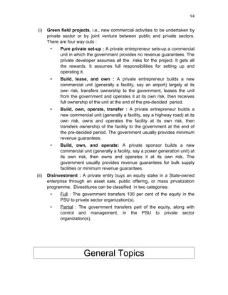 94


(i)    Green field projects, i.e., new commercial activities to be undertaken by
       private sector or by joint venture between public and private sectors.
       There are four way outs :
        •    Pure private set-up : A private entrepreneur sets-up a commercial
             unit in which the government provides no revenue guarantees. The
             private developer assumes all the risks for the project. It gets all
             the rewards. It assumes full responsibilities for setting up and
             operating it.
        •    Build, lease, and own : A private entrepreneur builds a new
             commercial unit (generally a facility, say an airport) largely at its
             own risk, transfers ownership to the government, leases the unit
             from the government and operates it at its own risk, then receives
             full ownership of the unit at the end of the pre-decided period.
        •    Build, own, operate, transfer : A private entrepreneur builds a
             new commercial unit (generally a facility, say a highway road) at its
             own risk, owns and operates the facility at its own risk, then
             transfers ownership of the facility to the government at the end of
             the pre-decided period. The government usually provides minimum
             revenue guarantees.
        •    Build, own, and operate: A private sponsor builds a new
             commercial unit (generally a facility, say a power generation unit) at
             its own risk, then owns and operates it at its own risk. The
             government usually provides revenue guarantees for bulk supply
             facilities or minimum revenue guarantees.
(ii)   Disinvestment : A private entity buys an equity stake in a State-owned
       enterprise through an asset sale, public offering, or mass privatization
       programme. Divestitures can be classified in two categories:
        •    Full : The government transfers 100 per cent of the equity in the
             PSU to private sector organization(s).
        •    Partial : The government transfers part of the equity, along with
             control and management, in the PSU to private sector
             organization(s).




                         General Topics
 
