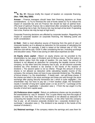 95


**Q. No. 91: Discuss briefly the impact of taxation on corporate financing.
(Nov. 1996, May 2000)
Answer : Finance managers should base their financing decisions on three
considerations : (i) Try to minimize the cost of funds raised (ii) Try to reduce the
impact of corporate tax and (iii) Finance risk should be kept at optimal level.
(The level of optimum finance risk is determined after considering the operating
risk. If operating risk is high, the finance risk may be kept at low level. If operating
risk is low, finance risk may be kept at high level.)

Corporate Financing decisions are affected by corporate taxation. Regarding the
impact of corporate taxation on corporate financing, the following points are
worth consideration:

(i) Debt : Debt is most attractive source of financing from the point of view of
corporate taxation as it is allowed as deduction for the purpose of calculating the
taxable income. For example, if debt is raised at the interest rate of 10%, the
effective cost will be only 6.634 % after considering the tax ( including surcharge
and education cess). There is tax saving on debt issue expenses as well.

(ii) Equity share capital : Return on equity shares can be provided to the
shareholders by two ways (i) Dividend and (ii) Bonus shares. The first option is
quite inferior option from the angle of taxation. On one hand, the amount of
dividend is not allowed as deduction for computing the taxable income of the
company, on the other hand the company has to pay an all inclusive corporate
dividend tax (The dividend is tax exempt in the hands of the receiver of
dividend ). The second option is not so inferior. Though the amount of bonus
shares is not allowed as deduction while calculating taxable income of the
company, the company does not have to pay corporate dividend tax. The allottee
of bonus shares ( i.e. the shareholder) , if needs cash , can sell these shares. If
the shares are listed in the stock exchange and these are sold through the stock
exchange after paying Security transaction tax ( which is quite negligible ), the
shareholder may not have to pay tax ( if from taxation angle, the transaction
results in transfer of long term capital asset ) or tax at [10 % + surcharge at the
prescribed rate, if applicable + education cess ], if from the tax angel it is the
transfer of short term capital asset.

(iii) Preference share capital : Return on preference shares can be provided to
the shareholders by way of dividend This is quite inferior way from the angle of
taxation. On one hand, the amount of dividend is not allowed as deduction for
computing the taxable income of the company, on the other hand the company
has to pay an all inclusive corporate dividend tax ( corporate dividend tax +
surcharge + education cess )( The dividend is tax exempt in the hands of the
receiver of dividend ).

(iv) Retained earnings: If the company retains the earnings and uses them for
 