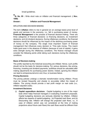 99


            broad guidelines.

*Q. No. 95 : Write short note on inflation and financial management. ( Nov.
1998)
Answer :              Inflation and Financial Management

INFLATION AND DECISION MAKING

The term inflation refers to rise in general (on an average basis) price level of
goods and services in the economy, i.e., fall in purchasing power of money.
Financial Management is the process of financial decision-making. There are
three categories of financial decisions: (i) financing decisions, (ii) investment
decisions, and (iii) dividend decisions. During inflationary conditions, the financial
decisions should be influenced by the impact of the declining purchasing power
of money on the company. The single most important maxim of financial
management that influences every decision is: Time eats money. This maxim
holds good even in the absence of inflation (because of cost of capital), it gains
extra strength during the inflationary conditions. The finance manager should
consider the following points while taking such decisions during the inflationary
conditions:


Basis of Decision-making
The profits reported by the historical accounting are inflated. Hence, such profits
should not be the basis for decision-making. For various decisions, like pricing,
financing, investing and dividend payments, profit/loss should be calculated after
making adjustments for purchasing power decline. Indeed, ignoring the inflation
can lead to entrepreneurial error and, thus, to business failure.
Pricing Decisions
The pricing policies undergo a dramatic transformation during inflation. Prices
must be revised frequently and sharply to accurately reflect the impact of
inflation. The pricing should provide a real profit margin on real costs (i.e.,
inflation adjusted costs).
Investment Decisions
  (i)   Capital expenditure decisions : Capital budgeting is one of the major
        tools which helps financial managers in evaluating investment proposals.
        Capital budgeting decisions are seriously distorted by inflation. Inflation
        affects two aspects of capital budgeting : (a) Projected cash flows, and (b)
        Discounting rate. Inflation will change the projected cash flows, i.e., in
        case of inflation (which was not considered at the time of making
        projections about future cash flows) the cash flows would be different than
 