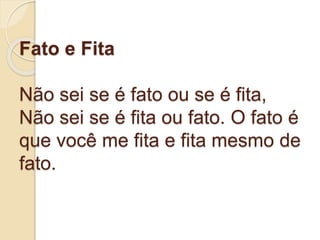 Fato e Fita
Não sei se é fato ou se é fita,
Não sei se é fita ou fato. O fato é
que você me fita e fita mesmo de
fato.
 