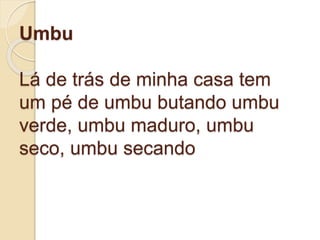Umbu
Lá de trás de minha casa tem
um pé de umbu butando umbu
verde, umbu maduro, umbu
seco, umbu secando
 