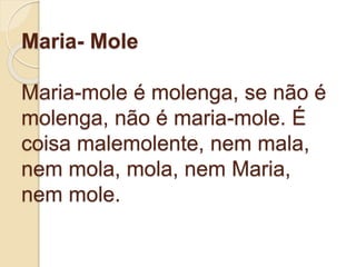 Maria- Mole
Maria-mole é molenga, se não é
molenga, não é maria-mole. É
coisa malemolente, nem mala,
nem mola, mola, nem Maria,
nem mole.
 