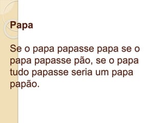 Papa
Se o papa papasse papa se o
papa papasse pão, se o papa
tudo papasse seria um papa
papão.
 