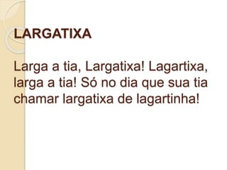 LARGATIXA
Larga a tia, Largatixa! Lagartixa,
larga a tia! Só no dia que sua tia
chamar largatixa de lagartinha!
 