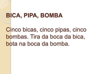 BICA, PIPA, BOMBA
Cinco bicas, cinco pipas, cinco
bombas. Tira da boca da bica,
bota na boca da bomba.
 
