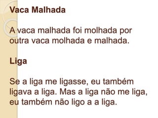 Vaca Malhada
A vaca malhada foi molhada por
outra vaca molhada e malhada.
Liga
Se a liga me ligasse, eu também
ligava a liga. Mas a liga não me liga,
eu também não ligo a a liga.
 