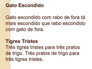Gato Escondido
Gato escondido com rabo de fora tá
mais escondido que rabo escondido
com gato de fora.
Tigres Tristes
Três tigres tristes para três pratos
de trigo. Três pratos de trigo para
três tigres tristes.
 