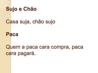 Sujo e Chão
Casa suja, chão sujo
Paca
Quem a paca cara compra, paca
cara pagará.
 