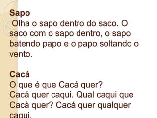 Sapo
Olha o sapo dentro do saco. O
saco com o sapo dentro, o sapo
batendo papo e o papo soltando o
vento.
Cacá
O que é que Cacá quer?
Cacá quer caqui. Qual caqui que
Cacà quer? Cacá quer qualquer
caqui.
 