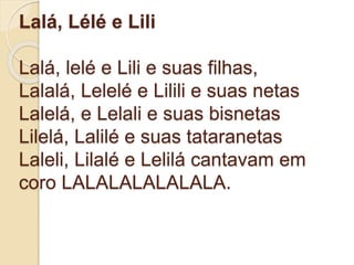 Lalá, Lélé e Lili
Lalá, lelé e Lili e suas filhas,
Lalalá, Lelelé e Lilili e suas netas
Lalelá, e Lelali e suas bisnetas
Lilelá, Lalilé e suas tataranetas
Laleli, Lilalé e Lelilá cantavam em
coro LALALALALALALA.
 