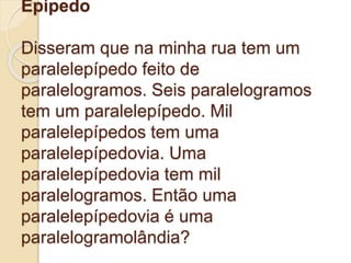 Epípedo
Disseram que na minha rua tem um
paralelepípedo feito de
paralelogramos. Seis paralelogramos
tem um paralelepípedo. Mil
paralelepípedos tem uma
paralelepípedovia. Uma
paralelepípedovia tem mil
paralelogramos. Então uma
paralelepípedovia é uma
paralelogramolândia?
 