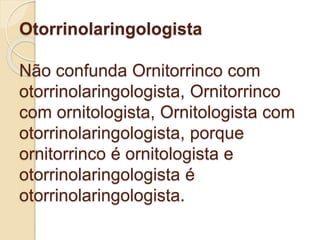 Otorrinolaringologista
Não confunda Ornitorrinco com
otorrinolaringologista, Ornitorrinco
com ornitologista, Ornitologista com
otorrinolaringologista, porque
ornitorrinco é ornitologista e
otorrinolaringologista é
otorrinolaringologista.
 