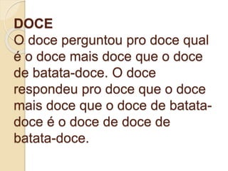 DOCE
O doce perguntou pro doce qual
é o doce mais doce que o doce
de batata-doce. O doce
respondeu pro doce que o doce
mais doce que o doce de batata-
doce é o doce de doce de
batata-doce.
 