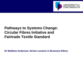 Pathways to Systems Change:
Circular Fibres Initiative and
Fairtrade Textile Standard
Dr Matthew Anderson: Senior Lecturer in Business Ethics
 