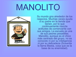 MANOLITO
   Su mundo gira alrededor de los
   negocios. Muchas veces ayuda
     a su padre en la tienda que
           tienen, por lo que
        continuamente mezcla
    actitudes de comerciante con
   sus amigos. La escuela es una
       de sus peores pesadillas.
     Manolito, aunque es el chico
   más centrado del grupo, no es
    conocido ni por su inteligencia
    ni por su delicadeza (Susanita
   lo llama Bestia, cosa que es la
        base de su enemistad).
 
