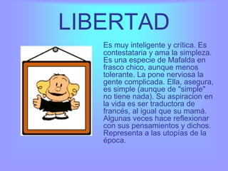 LIBERTAD
   Es muy inteligente y crítica. Es
   contestataria y ama la simpleza.
   Es una especie de Mafalda en
   frasco chico, aunque menos
   tolerante. La pone nerviosa la
   gente complicada. Ella, asegura,
   es simple (aunque de "simple"
   no tiene nada). Su aspiracion en
   la vida es ser traductora de
   francés, al igual que su mamá.
   Algunas veces hace reflexionar
   con sus pensamientos y dichos.
   Representa a las utopías de la
   época.
 