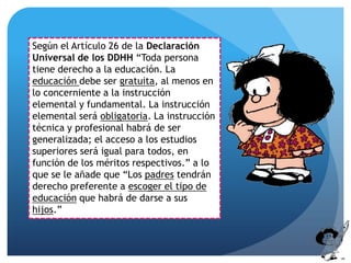 Según el Artículo 26 de la Declaración
Universal de los DDHH “Toda persona
tiene derecho a la educación. La
educación debe ser gratuita, al menos en
lo concerniente a la instrucción
elemental y fundamental. La instrucción
elemental será obligatoria. La instrucción
técnica y profesional habrá de ser
generalizada; el acceso a los estudios
superiores será igual para todos, en
función de los méritos respectivos.” a lo
que se le añade que “Los padres tendrán
derecho preferente a escoger el tipo de
educación que habrá de darse a sus
hijos.”
 