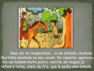 Num dia de tempestade… ia um soldado chamado
Martinho montado na seu cavalo. De repente, apareceu-
-lhe um homem muito pobre, vestido de roupas já
velhas e rotas, cheio de frio que le pediu uma esmola.
 