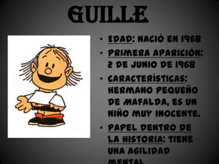 Guille
  • Edad: nació en 1968
  • Primera aparición:
    2 de junio de 1968
  • Características:
    Hermano pequeño
    de Mafalda, es un
    niño muy inocente.
  • Papel dentro de
    la historia: tiene
    una agilidad
 