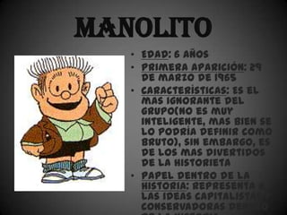 Manolito
   • Edad: 6 años
   • Primera aparición: 29
     de marzo de 1965
   • Características: Es el
     mas ignorante del
     grupo(no es muy
     inteligente, mas bien se
     lo podría definir como
     bruto), sin embargo, es
     de los mas divertidos
     de la historieta
   • Papel dentro de la
     historia: Representa a
     las ideas capitalistas y
     conservadoras dentro
 