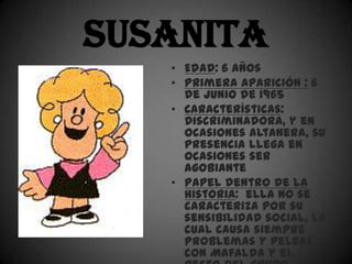Susanita
   • Edad: 6 años
   • Primera aparición : 6
     de junio de 1965
   • Características:
     Discriminadora, y en
     ocasiones altanera, su
     presencia llega en
     ocasiones ser
     agobiante
   • Papel dentro de la
     historia: ella no se
     caracteriza por su
     sensibilidad social, la
     cual causa siempre
     problemas y peleas
     con Mafalda y el
 