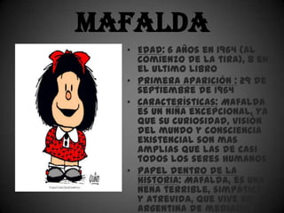 Mafalda
  • Edad: 6 años en 1964 (al
    comienzo de la tira), 8 en
    el ultimo libro
  • Primera aparición : 29 de
    septiembre de 1964
  • Características: Mafalda
    es un niña excepcional, ya
    que su curiosidad, visión
    del mundo y consciencia
    existencial son mas
    amplias que las de casi
    todos los seres humanos
  • Papel dentro de la
    historia: Mafalda, es una
    nena terrible, simpática
    y atrevida, que vive en
    argentina de mediados
 