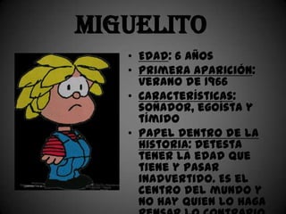 Miguelito
   • Edad: 6 años
   • Primera aparición:
     verano de 1966
   • Características:
     soñador, egoísta y
     tímido
   • Papel dentro de la
     historia: Detesta
     tener la edad que
     tiene y pasar
     inadvertido. Es el
     centro del mundo y
     no hay quien lo haga
 