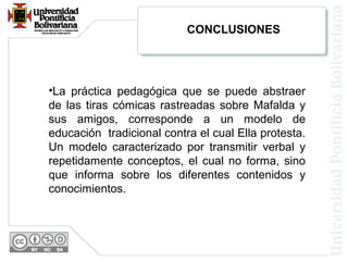 CONCLUSIONES
•La práctica pedagógica que se puede abstraer
de las tiras cómicas rastreadas sobre Mafalda y
sus amigos, corresponde a un modelo de
educación tradicional contra el cual Ella protesta.
Un modelo caracterizado por transmitir verbal y
repetidamente conceptos, el cual no forma, sino
que informa sobre los diferentes contenidos y
conocimientos.
 