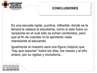 Es una escuela rígida, punitiva, inflexible, donde se le
llenará la cabeza al estudiante, como si este fuera un
recipiente en el cual sólo se echan contenidos, pero
que al fin de cuentas no le aportarán nada
interesante al educando.
Igualmente el maestro será una figura (viejo/a) que
“hay que soportar” todos los días, los meses y el año
entero, por su rigidez y monotonía...
CONCLUSIONES
 
