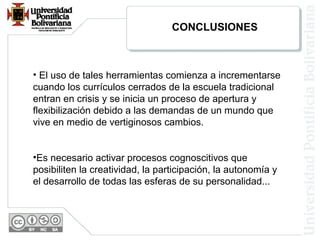 • El uso de tales herramientas comienza a incrementarse
cuando los currículos cerrados de la escuela tradicional
entran en crisis y se inicia un proceso de apertura y
flexibilización debido a las demandas de un mundo que
vive en medio de vertiginosos cambios.
•Es necesario activar procesos cognoscitivos que
posibiliten la creatividad, la participación, la autonomía y
el desarrollo de todas las esferas de su personalidad...
CONCLUSIONES
 