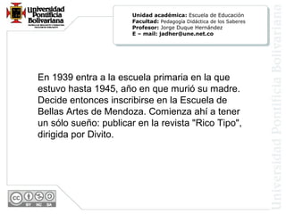 En 1939 entra a la escuela primaria en la que
estuvo hasta 1945, año en que murió su madre.
Decide entonces inscribirse en la Escuela de
Bellas Artes de Mendoza. Comienza ahí a tener
un sólo sueño: publicar en la revista "Rico Tipo",
dirigida por Divito.
Unidad académica: Escuela de Educación
Facultad: Pedagogía Didáctica de los Saberes
Profesor: Jorge Duque Hernández
E – mail: jadher@une.net.co
 