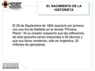 El 29 de Septiembre de 1964 apareció por primera
vez una tira de Mafalda en la revista "Primera
Plana". Ni su creador sospechó que las reflexiones
de esta pequeña serían traducidas a 26 idiomas y
que sus libros venderían, sólo en Argentina, 20
millones de ejemplares.
EL NACIMIENTO DE LA
HISTORIETA
 