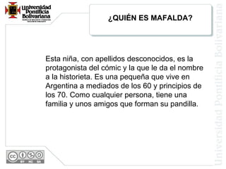¿QUIÉN ES MAFALDA?
Esta niña, con apellidos desconocidos, es la
protagonista del cómic y la que le da el nombre
a la historieta. Es una pequeña que vive en
Argentina a mediados de los 60 y principios de
los 70. Como cualquier persona, tiene una
familia y unos amigos que forman su pandilla.
 