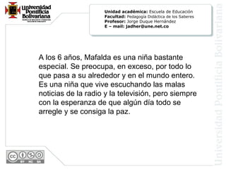 A los 6 años, Mafalda es una niña bastante
especial. Se preocupa, en exceso, por todo lo
que pasa a su alrededor y en el mundo entero.
Es una niña que vive escuchando las malas
noticias de la radio y la televisión, pero siempre
con la esperanza de que algún día todo se
arregle y se consiga la paz.
Unidad académica: Escuela de Educación
Facultad: Pedagogía Didáctica de los Saberes
Profesor: Jorge Duque Hernández
E – mail: jadher@une.net.co
 