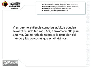 Y es que no entiende como los adultos pueden
llevar el mundo tan mal. Así, a través de ella y su
entorno, Quino reflexiona sobre la situación del
mundo y las personas que en él vivimos.
Unidad académica: Escuela de Educación
Facultad: Pedagogía Didáctica de los Saberes
Profesor: Jorge Duque Hernández
E – mail: jadher@une.net.co
 