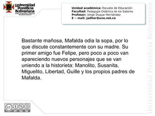 Bastante mañosa, Mafalda odia la sopa, por lo
que discute constantemente con su madre. Su
primer amigo fue Felipe, pero poco a poco van
apareciendo nuevos personajes que se van
uniendo a la historieta: Manolito, Susanita,
Miguelito, Libertad, Guille y los propios padres de
Mafalda.
Unidad académica: Escuela de Educación
Facultad: Pedagogía Didáctica de los Saberes
Profesor: Jorge Duque Hernández
E – mail: jadher@une.net.co
 