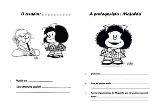 O creador: ……………….. A protagonista : Mafalda
• Nacín en …………………….
• Que premios gañei? ………………………..
………………………………………………
• Gústanme………………………………………………………
…………………………………………………………………
• Non me gustan nada …………………………………………
……………………………………………………………………
• Anota algunha frase de Mafalda que che gustara especial-
mente …………….……………………………………………...
………………………………………………………………….
 