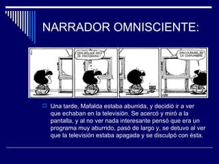 NARRADOR OMNISCIENTE:




 Una tarde, Mafalda estaba aburrida, y decidió ir a ver
   que echaban en la televisión. Se acercó y miró a la
   pantalla, y al no ver nada interesante pensó que era un
   programa muy aburrido, pasó de largo y, se detuvo al ver
   que la televisión estaba apagada y se disculpó con ésta.
 