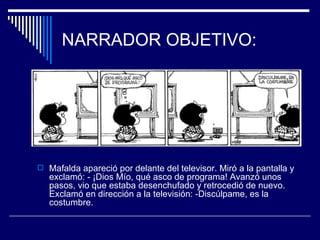 NARRADOR OBJETIVO:




 Mafalda apareció por delante del televisor. Miró a la pantalla y
   exclamó: - ¡Dios Mío, qué asco de programa! Avanzó unos
   pasos, vio que estaba desenchufado y retrocedió de nuevo.
   Exclamó en dirección a la televisión: -Discúlpame, es la
   costumbre.
 