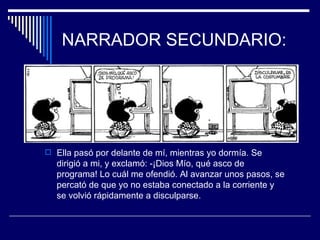 NARRADOR SECUNDARIO:




 Ella pasó por delante de mí, mientras yo dormía. Se
  dirigió a mi, y exclamó: -¡Dios Mío, qué asco de
  programa! Lo cuál me ofendió. Al avanzar unos pasos, se
  percató de que yo no estaba conectado a la corriente y
  se volvió rápidamente a disculparse.
 
