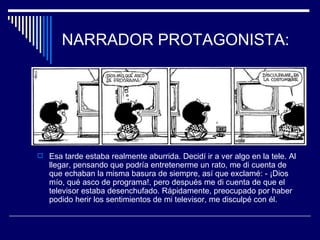 NARRADOR PROTAGONISTA:




 Esa tarde estaba realmente aburrida. Decidí ir a ver algo en la tele. Al
   llegar, pensando que podría entretenerme un rato, me di cuenta de
   que echaban la misma basura de siempre, así que exclamé: - ¡Dios
   mío, qué asco de programa!, pero después me di cuenta de que el
   televisor estaba desenchufado. Rápidamente, preocupado por haber
   podido herir los sentimientos de mi televisor, me disculpé con él.
 