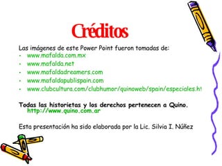 Créditos Las imágenes de este Power Point fueron tomadas de: www.mafalda.com.mx www.mafalda.net www.mafaldadreamers.com www.mafaldapublispain.com www.clubcultura.com/clubhumor/quinoweb/spain/especiales.htm Todas las historietas y los derechos pertenecen a Quino. http :// www.quino.com.ar   Esta presentación ha sido elaborada por la Lic. Silvia I. Núñez 