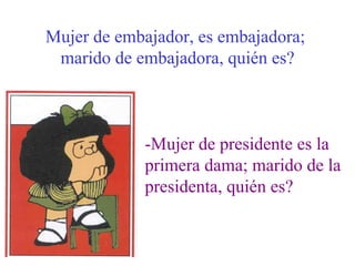 Mujer de embajador, es embajadora;  marido de embajadora, quién es? -Mujer de presidente es la  primera dama; marido de la presidenta, quién es? 