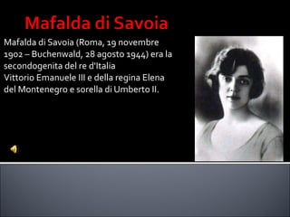 Mafalda di Savoia (Roma, 19 novembre  1902 – Buchenwald, 28 agosto 1944) era la  secondogenita del re d'Italia  Vittorio Emanuele III e della regina Elena  del Montenegro e sorella di Umberto II. 